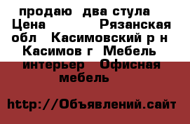 продаю  два стула  › Цена ­ 1 600 - Рязанская обл., Касимовский р-н, Касимов г. Мебель, интерьер » Офисная мебель   